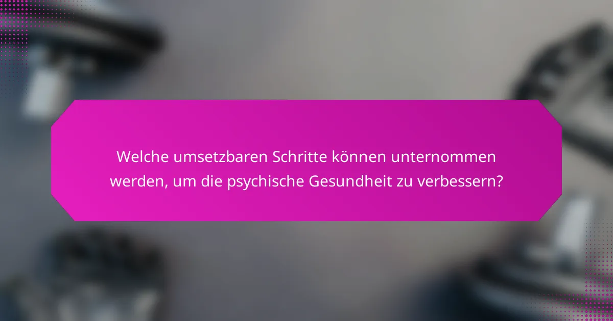 Welche umsetzbaren Schritte können unternommen werden, um die psychische Gesundheit zu verbessern?